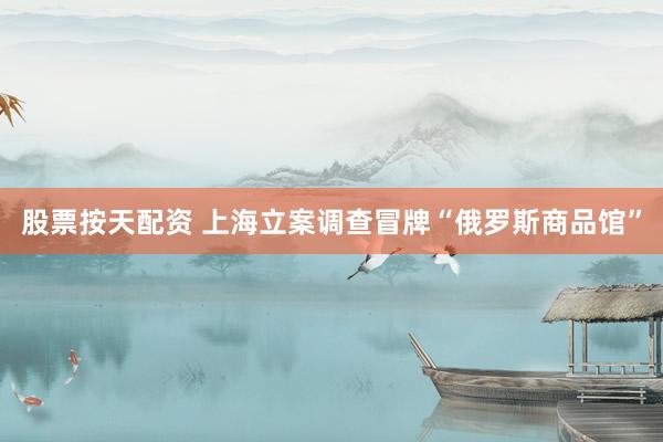 股票按天配资 上海立案调查冒牌“俄罗斯商品馆”