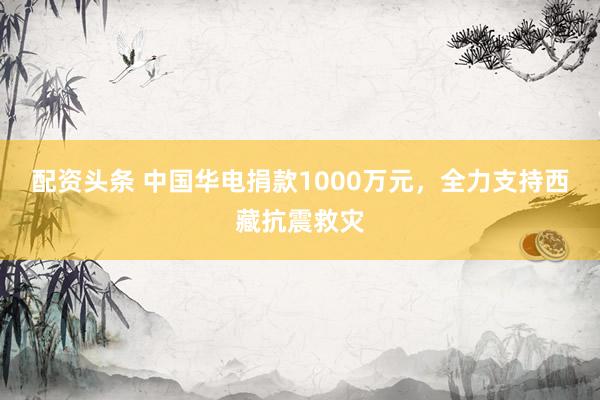 配资头条 中国华电捐款1000万元，全力支持西藏抗震救灾