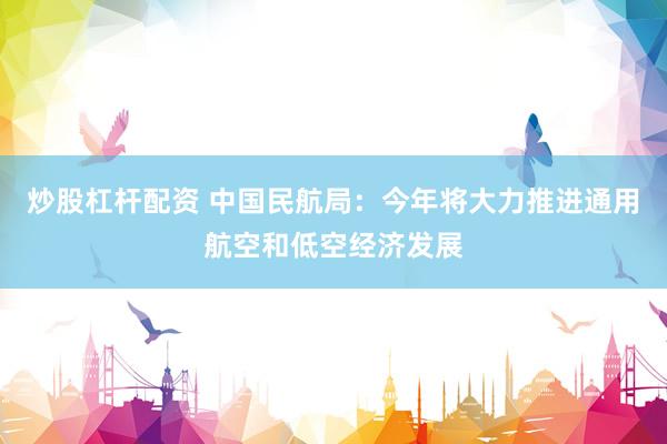 炒股杠杆配资 中国民航局：今年将大力推进通用航空和低空经济发展