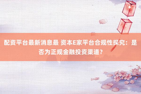 配资平台最新消息最 资本E家平台合规性探究：是否为正规金融投资渠道？