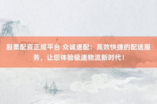 股票配资正规平台 众诚速配：高效快捷的配送服务，让您体验极速物流新时代！
