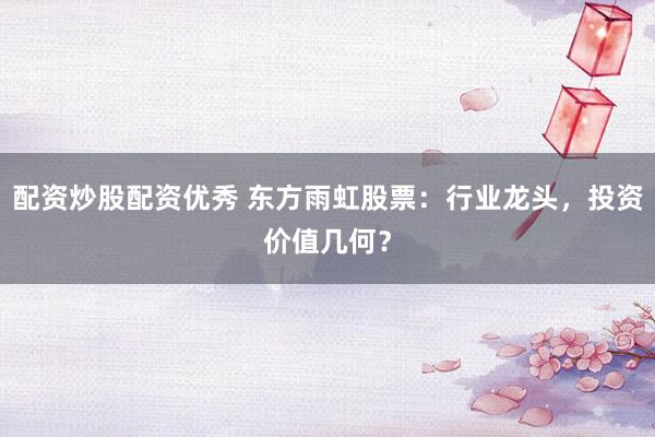 配资炒股配资优秀 东方雨虹股票：行业龙头，投资价值几何？