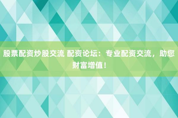 股票配资炒股交流 配资论坛：专业配资交流，助您财富增值！