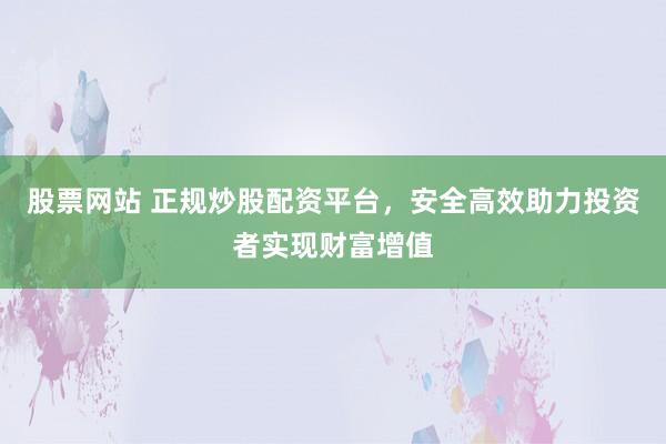 股票网站 正规炒股配资平台，安全高效助力投资者实现财富增值