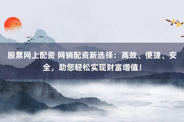 股票网上配资 网销配资新选择：高效、便捷、安全，助您轻松实现财富增值！