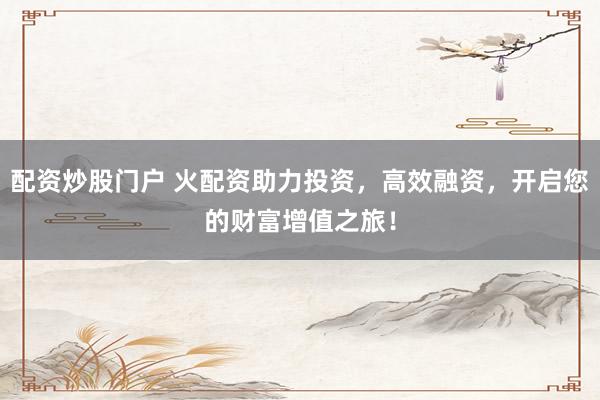 配资炒股门户 火配资助力投资，高效融资，开启您的财富增值之旅！