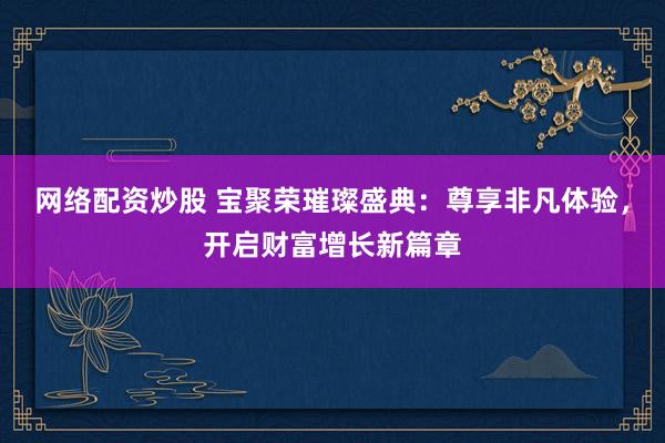 网络配资炒股 宝聚荣璀璨盛典：尊享非凡体验，开启财富增长新篇章