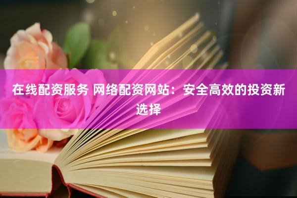 在线配资服务 网络配资网站：安全高效的投资新选择