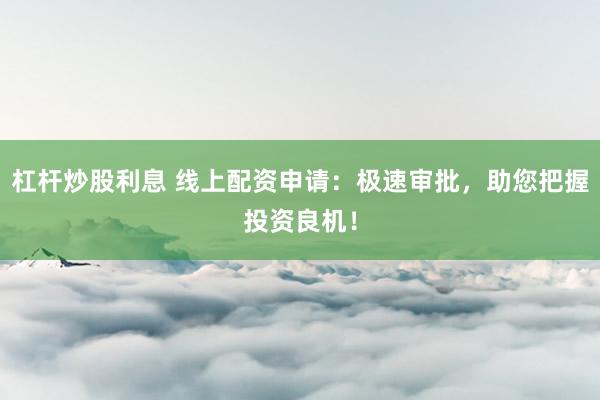 杠杆炒股利息 线上配资申请：极速审批，助您把握投资良机！