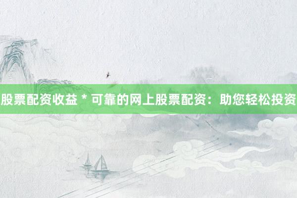 股票配资收益 * 可靠的网上股票配资：助您轻松投资