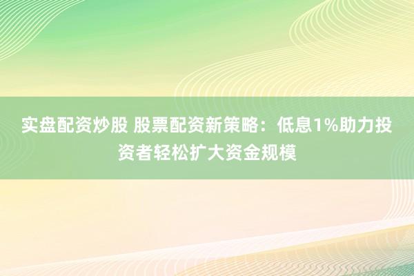 实盘配资炒股 股票配资新策略：低息1%助力投资者轻松扩大资金规模
