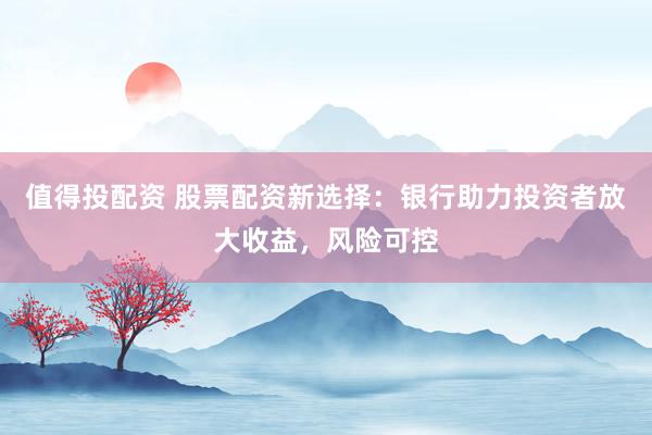 值得投配资 股票配资新选择：银行助力投资者放大收益，风险可控