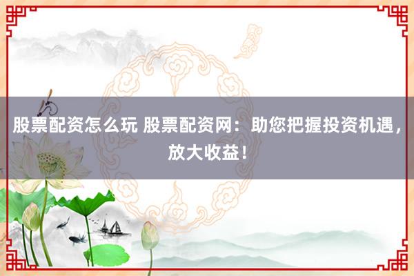 股票配资怎么玩 股票配资网：助您把握投资机遇，放大收益！