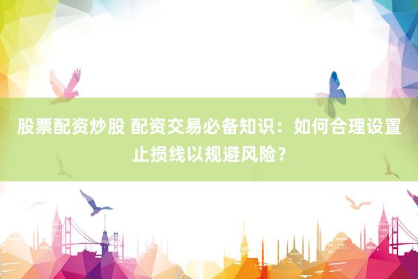 股票配资炒股 配资交易必备知识：如何合理设置止损线以规避风险？