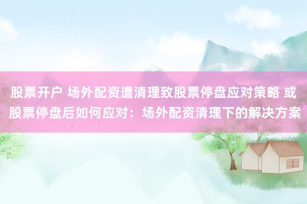 股票开户 场外配资遭清理致股票停盘应对策略 或 股票停盘后如何应对：场外配资清理下的解决方案