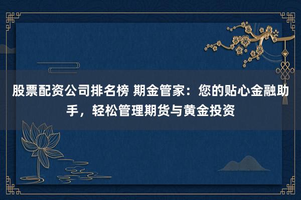 股票配资公司排名榜 期金管家：您的贴心金融助手，轻松管理期货与黄金投资