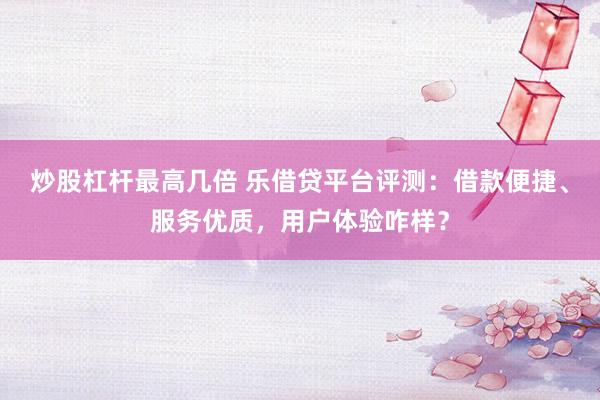 炒股杠杆最高几倍 乐借贷平台评测：借款便捷、服务优质，用户体验咋样？
