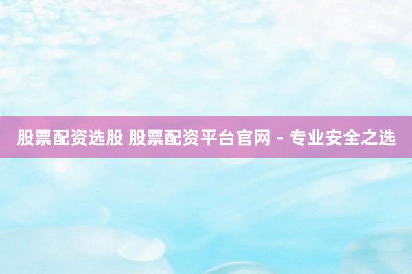股票配资选股 股票配资平台官网 - 专业安全之选