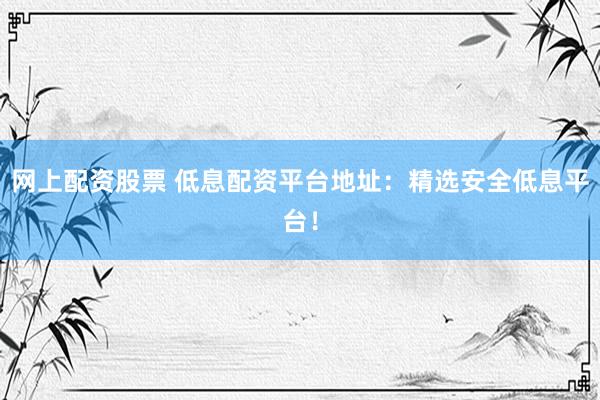 网上配资股票 低息配资平台地址：精选安全低息平台！