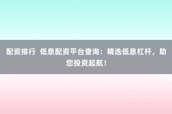 配资排行  低息配资平台查询：精选低息杠杆，助您投资起航！