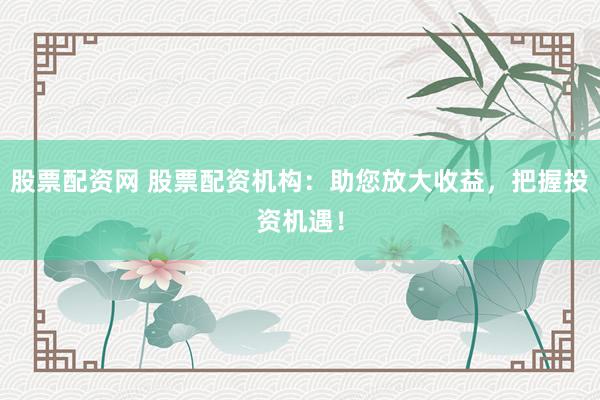 股票配资网 股票配资机构：助您放大收益，把握投资机遇！