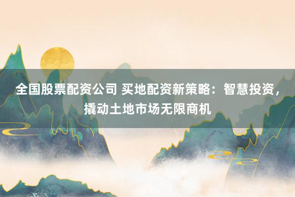 全国股票配资公司 买地配资新策略：智慧投资，撬动土地市场无限商机