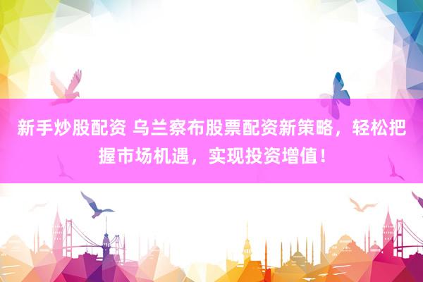 新手炒股配资 乌兰察布股票配资新策略，轻松把握市场机遇，实现投资增值！