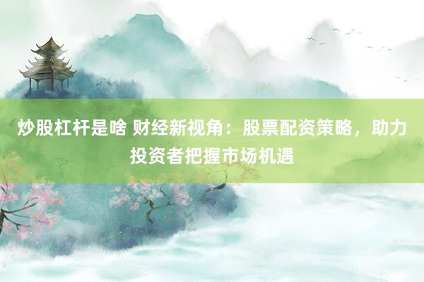 炒股杠杆是啥 财经新视角：股票配资策略，助力投资者把握市场机遇