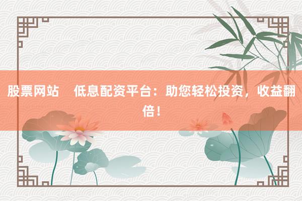 股票网站    低息配资平台：助您轻松投资，收益翻倍！