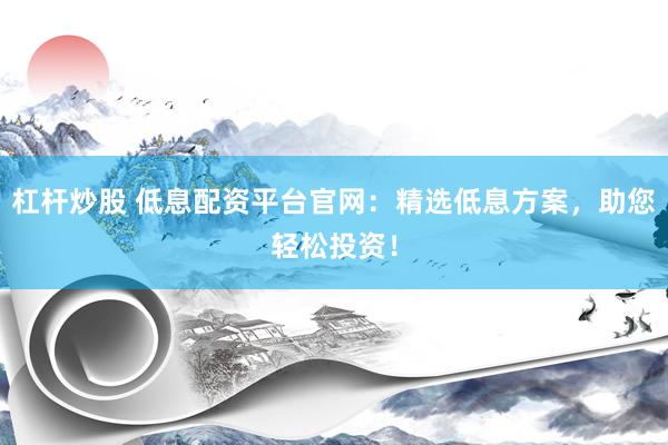 杠杆炒股 低息配资平台官网：精选低息方案，助您轻松投资！