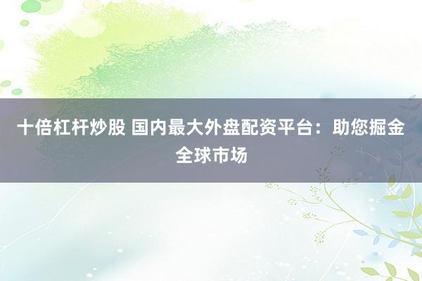 十倍杠杆炒股 国内最大外盘配资平台：助您掘金全球市场