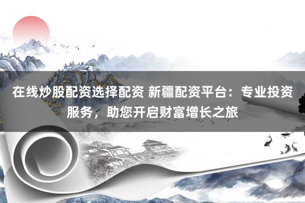 在线炒股配资选择配资 新疆配资平台：专业投资服务，助您开启财富增长之旅