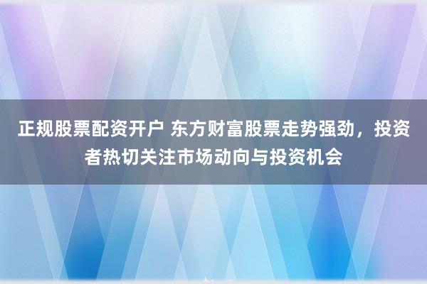 正规股票配资开户 东方财富股票走势强劲，投资者热切关注市场动向与投资机会