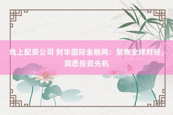 线上配资公司 财华国际金融网：聚焦全球财经，洞悉投资先机