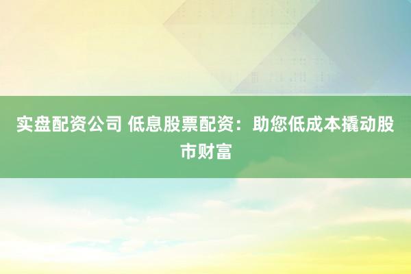 实盘配资公司 低息股票配资：助您低成本撬动股市财富