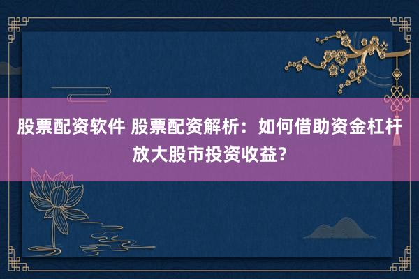股票配资软件 股票配资解析：如何借助资金杠杆放大股市投资收益？