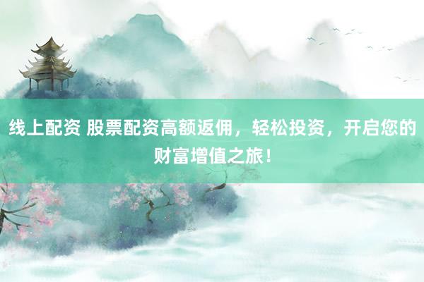 线上配资 股票配资高额返佣，轻松投资，开启您的财富增值之旅！
