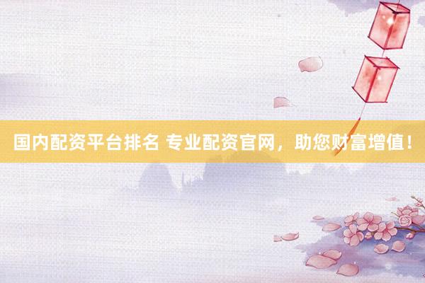 国内配资平台排名 专业配资官网，助您财富增值！