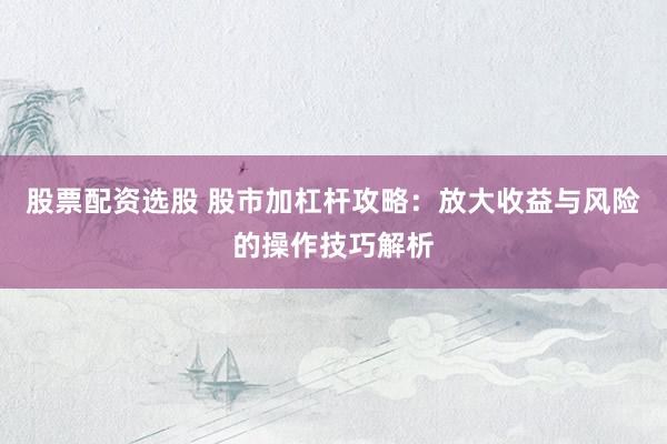股票配资选股 股市加杠杆攻略：放大收益与风险的操作技巧解析
