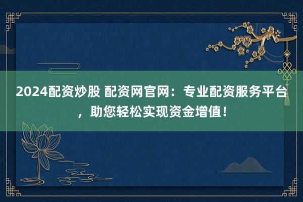 2024配资炒股 配资网官网：专业配资服务平台，助您轻松实现资金增值！