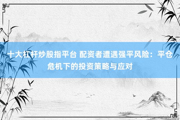 十大杠杆炒股指平台 配资者遭遇强平风险：平仓危机下的投资策略与应对