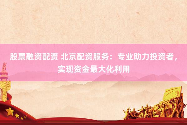 股票融资配资 北京配资服务：专业助力投资者，实现资金最大化利用