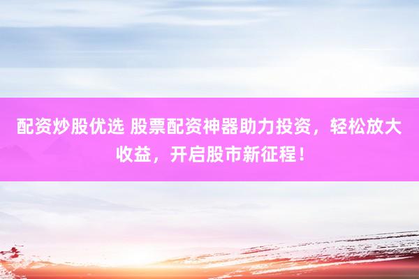 配资炒股优选 股票配资神器助力投资，轻松放大收益，开启股市新征程！