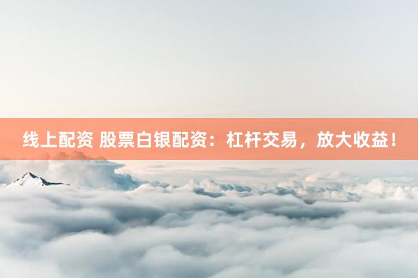 线上配资 股票白银配资：杠杆交易，放大收益！