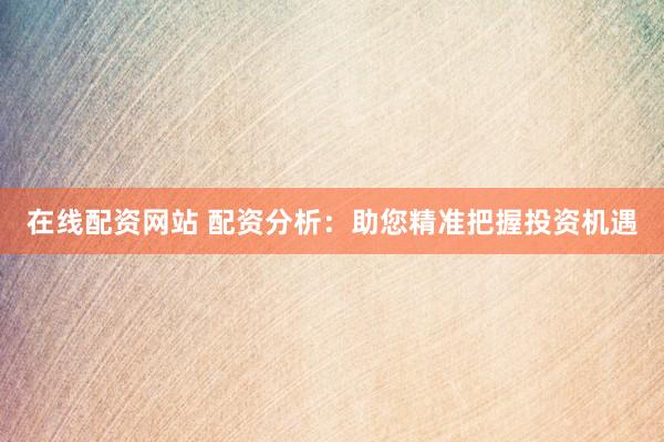 在线配资网站 配资分析：助您精准把握投资机遇