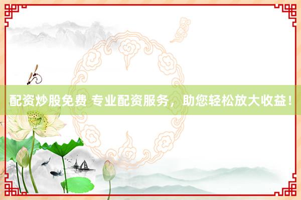 配资炒股免费 专业配资服务，助您轻松放大收益！