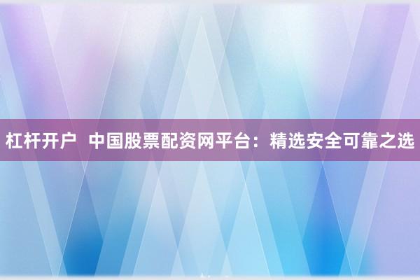 杠杆开户  中国股票配资网平台：精选安全可靠之选