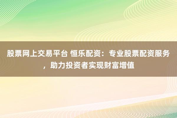 股票网上交易平台 恒乐配资：专业股票配资服务，助力投资者实现财富增值