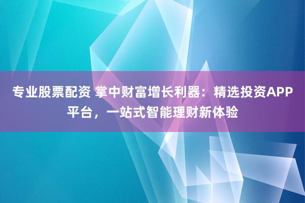 专业股票配资 掌中财富增长利器：精选投资APP平台，一站式智能理财新体验