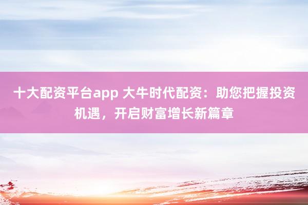 十大配资平台app 大牛时代配资：助您把握投资机遇，开启财富增长新篇章